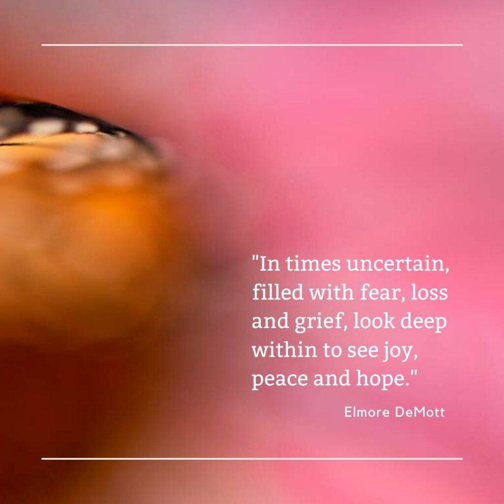 In times uncertain, filled with fear, loss and grief, look deep within to see joy, peace and hope.